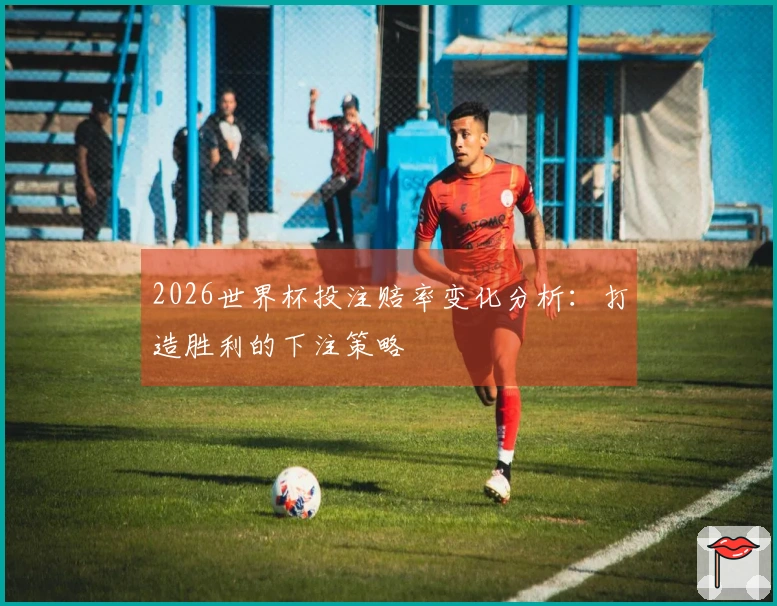 2026世界杯投注赔率变化分析：打造胜利的下注策略
